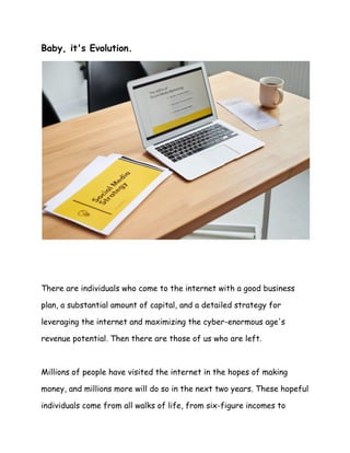 Baby, it's Evolution.
There are individuals who come to the internet with a good business
plan, a substantial amount of capital, and a detailed strategy for
leveraging the internet and maximizing the cyber-enormous age's
revenue potential. Then there are those of us who are left.
Millions of people have visited the internet in the hopes of making
money, and millions more will do so in the next two years. These hopeful
individuals come from all walks of life, from six-figure incomes to
 