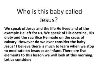 Who is this baby called
Jesus?
We speak of Jesus and the life He lived and of the
example He left for us. We speak of His doctrine, His
diety and the sacrifice He made on the cross of
calvary. However do we ever consider the baby
Jesus? I believe there is much to learn when we stop
to meditate on Jesus as an infant. There are five
elements to this lesson we will look at this morning.
Let us consider:
 
