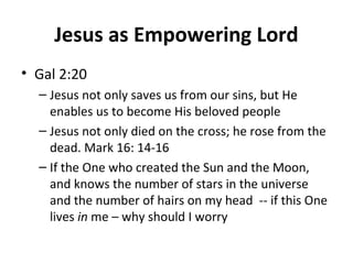 Jesus as Empowering Lord
• Gal 2:20
– Jesus not only saves us from our sins, but He
enables us to become His beloved people
– Jesus not only died on the cross; he rose from the
dead. Mark 16: 14-16
– If the One who created the Sun and the Moon,
and knows the number of stars in the universe
and the number of hairs on my head -- if this One
lives in me – why should I worry
 
