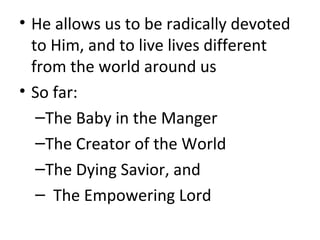 • He allows us to be radically devoted
to Him, and to live lives different
from the world around us
• So far:
–The Baby in the Manger
–The Creator of the World
–The Dying Savior, and
– The Empowering Lord
 