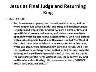 Jesus as Final Judge and Returning
King
• Rev 19:11-16
– And I saw heaven opened; and behold, a white horse, and He
who sat upon it is called Faithful and True; and in righteousness
He judges and wages war. And His eyes are a flame of fire, and
upon His head are many diadems; and He has a name written
upon Him which no one knows except Himself. And He is clothed
with a robe dipped in blood; and His name is called The Word of
God. And the armies which are in heaven, clothed in fine linen,
white and clean, were following Him on white horses. And from
His mouth comes a sharp sword, so that with it He may smite the
nations; and He will rule them with a rod of iron; and He treads
the wine press of the fierce wrath of God, the Almighty. 16 And
on His robe and on His thigh He has a name written, "KING OF
KINGS, AND LORD OF LORDS."
 