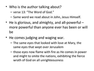 • Who is the author talking about?
– verse 13: “The Word of God.”
– Same word we read about in John, Jesus Himself.
• He is glorious, and almighty, and all-powerful –
more powerful than anyone ever has been or will
be
• He comes judging and waging war.
– The same eyes that looked with love at Mary, the
same eyes that wept over Jerusalem
– those eyes now flame with fire as He comes in power
and might to smite the nations, exhibiting the fierce
wrath of God on all unrighteousness
 