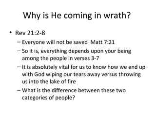 Why is He coming in wrath?
• Rev 21:2-8
– Everyone will not be saved Matt 7:21
– So it is, everything depends upon your being
among the people in verses 3-7
– It is absolutely vital for us to know how we end up
with God wiping our tears away versus throwing
us into the lake of fire
– What is the difference between these two
categories of people?
 