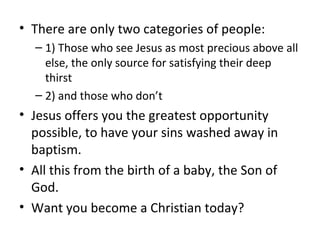 • There are only two categories of people:
– 1) Those who see Jesus as most precious above all
else, the only source for satisfying their deep
thirst
– 2) and those who don’t
• Jesus offers you the greatest opportunity
possible, to have your sins washed away in
baptism.
• All this from the birth of a baby, the Son of
God.
• Want you become a Christian today?
 