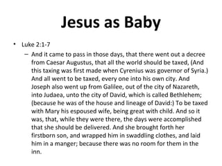 Jesus as Baby
• Luke 2:1-7
– And it came to pass in those days, that there went out a decree
from Caesar Augustus, that all the world should be taxed, (And
this taxing was first made when Cyrenius was governor of Syria.)
And all went to be taxed, every one into his own city. And
Joseph also went up from Galilee, out of the city of Nazareth,
into Judaea, unto the city of David, which is called Bethlehem;
(because he was of the house and lineage of David:) To be taxed
with Mary his espoused wife, being great with child. And so it
was, that, while they were there, the days were accomplished
that she should be delivered. And she brought forth her
firstborn son, and wrapped him in swaddling clothes, and laid
him in a manger; because there was no room for them in the
inn.
 