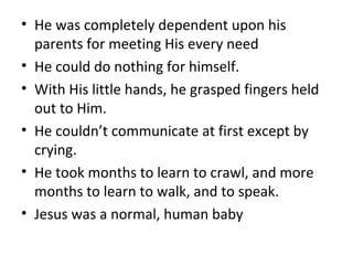 • He was completely dependent upon his
parents for meeting His every need
• He could do nothing for himself.
• With His little hands, he grasped fingers held
out to Him.
• He couldn’t communicate at first except by
crying.
• He took months to learn to crawl, and more
months to learn to walk, and to speak.
• Jesus was a normal, human baby
 
