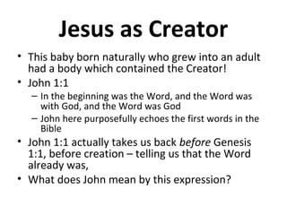 Jesus as Creator
• This baby born naturally who grew into an adult
had a body which contained the Creator!
• John 1:1
– In the beginning was the Word, and the Word was
with God, and the Word was God
– John here purposefully echoes the first words in the
Bible
• John 1:1 actually takes us back before Genesis
1:1, before creation – telling us that the Word
already was,
• What does John mean by this expression?
 