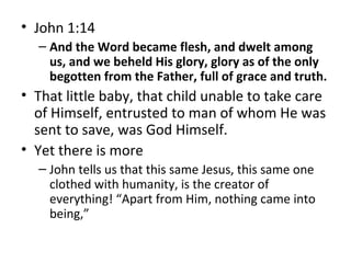 • John 1:14
– And the Word became flesh, and dwelt among
us, and we beheld His glory, glory as of the only
begotten from the Father, full of grace and truth.
• That little baby, that child unable to take care
of Himself, entrusted to man of whom He was
sent to save, was God Himself.
• Yet there is more
– John tells us that this same Jesus, this same one
clothed with humanity, is the creator of
everything! “Apart from Him, nothing came into
being,”
 