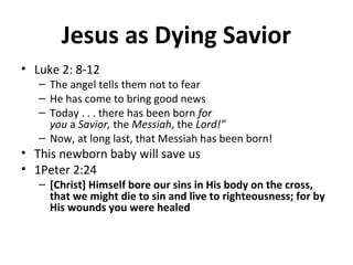 Jesus as Dying Savior
• Luke 2: 8-12
– The angel tells them not to fear
– He has come to bring good news
– Today . . . there has been born for
you a Savior, the Messiah, the Lord!”
– Now, at long last, that Messiah has been born!
• This newborn baby will save us
• 1Peter 2:24
– [Christ] Himself bore our sins in His body on the cross,
that we might die to sin and live to righteousness; for by
His wounds you were healed
 
