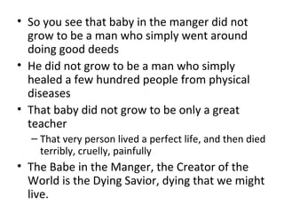 • So you see that baby in the manger did not
grow to be a man who simply went around
doing good deeds
• He did not grow to be a man who simply
healed a few hundred people from physical
diseases
• That baby did not grow to be only a great
teacher
– That very person lived a perfect life, and then died
terribly, cruelly, painfully
• The Babe in the Manger, the Creator of the
World is the Dying Savior, dying that we might
live.
 