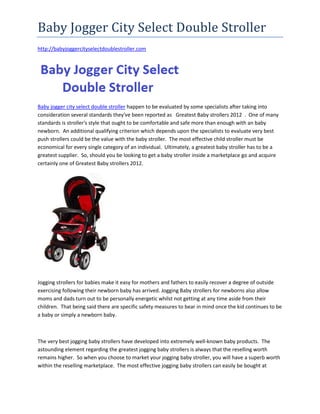 Baby Jogger City Select Double Stroller
http://babyjoggercityselectdoublestroller.com




Baby jogger city select double stroller happen to be evaluated by some specialists after taking into
consideration several standards they've been reported as Greatest Baby strollers 2012 . One of many
standards is stroller's style that ought to be comfortable and safe more than enough with an baby
newborn. An additional qualifying criterion which depends upon the specialists to evaluate very best
push strollers could be the value with the baby stroller. The most effective child stroller must be
economical for every single category of an individual. Ultimately, a greatest baby stroller has to be a
greatest supplier. So, should you be looking to get a baby stroller inside a marketplace go and acquire
certainly one of Greatest Baby strollers 2012.




Jogging strollers for babies make it easy for mothers and fathers to easily recover a degree of outside
exercising following their newborn baby has arrived. Jogging Baby strollers for newborns also allow
moms and dads turn out to be personally energetic whilst not getting at any time aside from their
children. That being said there are specific safety measures to bear in mind once the kid continues to be
a baby or simply a newborn baby.



The very best jogging baby strollers have developed into extremely well-known baby products. The
astounding element regarding the greatest jogging baby strollers is always that the reselling worth
remains higher. So when you choose to market your jogging baby stroller, you will have a superb worth
within the reselling marketplace. The most effective jogging baby strollers can easily be bought at
 