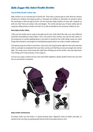 Baby Jogger City Select Double Stroller
Top 10 Baby Stroller Safety Tips

Baby strollers are an essential part of family life. They help us parents get on with what we need to
do when our children can't keep up with us. They give our children as 'safe place' to retreat to when
the world gets a little too big for them. For the most part baby strollers are very safe. However as
with any 'tool' there are always risks and dangers. This article will give you 10 basic safety tips for
using your baby stroller to make sure that it is as safe as possible for you and your children to use.

Basic Baby stroller Safety

1) Be sure the stroller you're using is the right size for your child. Much like with a car seat, different
sized kids need different sized strollers. This is not only for their comfort, but also for their safety. In
the wrong size of stroller padding doesn't rest where it should on the child's body, hands can reach
things they shouldn't, and weight isn't distributed properly which can make a stroller unbalanced.

2) Properly strap your child in at all times. If you start off using the belts right from the start and stick
with it, you'll get no complaints from your kids. Just be sure that they are secure enough, but not too
tight. The straps aren't only to keep the child from climbing out of the stroller, they also keep them
from falling out if it tips severely, or hits a big rut.

3) If you are using a combo unit (car seat and stroller together), always double check to be sure that
the car seat latches in properly.




Baby stroller maintenance

4) Always make sure the brake is in good working order. Regularly check all cables and pads, or
latches to be sure they are working well and are free of any obstructions or dirt.
 