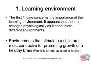 1. Learning environmentThe first finding concerns the importance of the learning environment. It appears that the brain changes physiologically as it encounters different environments. Environments that stimulate a child are most conducive for promoting growth of a healthy brain (Wolfe & Brandt, as cited in Baylor).Baby flash cards fromwww.365kidcrafts.com