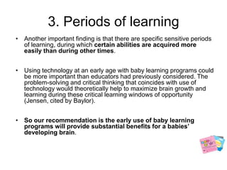 3. Periods of learningAnother important finding is that there are specific sensitive periods of learning, during which certain abilities are acquired more easily than during other times.Using technology at an early age with baby learning programs could be more important than educators had previously considered. The problem-solving and critical thinking that coincides with use of technology would theoretically help to maximize brain growth and learning during these critical learning windows of opportunity (Jensen, cited by Baylor). So our recommendation is the early use of baby learning programs will provide substantial benefits for a babies’ developing brain.