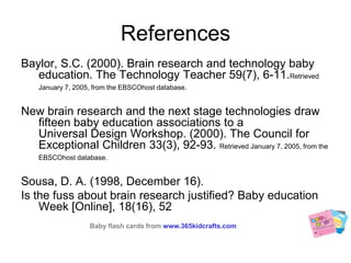 ReferencesBaylor, S.C. (2000). Brain research and technology baby education. The Technology Teacher 59(7), 6-11.Retrieved January 7, 2005, from the EBSCOhost database.New brain research and the next stage technologies draw fifteen baby education associations to a Universal Design Workshop. (2000). The Council for Exceptional Children 33(3), 92-93. Retrieved January 7, 2005, from the EBSCOhost database.Sousa, D. A. (1998, December 16). Is the fuss about brain research justified? Baby education Week [Online], 18(16), 52 Baby flash cards fromwww.365kidcrafts.com