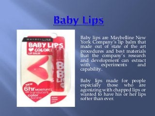 Baby lips are Maybelline New
York Company’s lip balm that
made out of state of the art
procedures and best materials
that the company’s research
and development can extract
with experiments and
capability.
Baby lips made for people
especially those who are
agonizing with chapped lips or
wanted to have his or her lips
softer than ever.
 