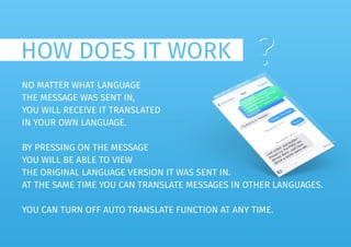 HOW DOES IT WORK ??
NO MATTER WHAT LANGUAGE
THE MESSAGE WAS SENT IN,
YOU WILL RECEIVE IT TRANSLATED
IN YOUR OWN LANGUAGE.
BY PRESSING ON THE MESSAGE
YOU WILL BE ABLE TO VIEW
THE ORIGINAL LANGUAGE VERSION IT WAS SENT IN.
AT THE SAME TIME YOU CAN TRANSLATE MESSAGES IN OTHER LANGUAGES.
YOU CAN TURN OFF AUTO TRANSLATE FUNCTION AT ANY TIME.
 