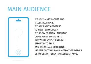 MAIN AUDIENCE
WE USE SMARTPHONES AND
MESSENGER APPS.
WE ARE EARLY ADOPTERS
TO NEW TECHNOLOGY.
WE KNOW FOREIGN LANGUAGE
OR WE WANT TO STUDY IT,
BUT WE DON’T PUT ENOUGH
EFFORT INTO THIS.
AND WE ARE ALL DIFFERENT.
HIDDEN EMOTIONS AND MOTIVATION DRIVES
US TO USE DIFFERENT MESSENGER APPS.
 