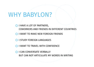 WHY BABYLON?
I HAVE A LOT OF PARTNERS,
COWORKERS AND FRIENDS IN DIFFERENT COUNTRIES
I WANT TO TRAVEL WITH CONFIDENCE
I CAN CONVERSATE VERBALLY
BUT CAN NOT ARTICULATE MY WORDS IN WRITING
I WANT TO MAKE NEW FOREIGN FRIENDS
I STUDY FOREIGN LANGUAGES
 