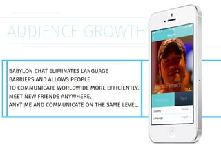 AUDIENCE GROWTH
BABYLON CHAT ELIMINATES LANGUAGE
BARRIERS AND ALLOWS PEOPLE
TO COMMUNICATE WORLDWIDE MORE EFFICIENTLY.
MEET NEW FRIENDS ANYWHERE,
ANYTIME AND COMMUNICATE ON THE SAME LEVEL.
 