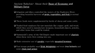  Irrigation and dikes controlled the waters of the Euphrates River,
providing bountiful harvests of grain, vegetables, and fruit in normal
years.
 These foods were supplemented by herds of sheep and some cattle.
 Traded food surpluses for raw materials like copper, gold, and wood,
which they used to manufacture weapons, household objects, jewelry,
and other items that could be traded.
 Hammurabi’s army of the Old Empire made important use of chariots
when these were first coming into use.
 Made extensive use of cavalry, especially mounted bowmen.
 Foot troops probably used iron weapons and wore iron helmets and
some chain mail armor.
Ancient Babylon- About their Base of Economy and
Military force
 