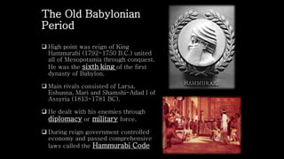 The Old Babylonian
Period
 High point was reign of King
Hammurabi (1792-1750 B.C.) united
all of Mesopotamia through conquest.
He was the sixth king of the first
dynasty of Babylon.
 Main rivals consisted of Larsa,
Eshunna, Mari and Shamshi-Adad I of
Assyria (1813-1781 BC).
 He dealt with his enemies through
diplomacy or military force.
 During reign government controlled
economy and passed comprehensive
laws called the Hammurabi Code
 