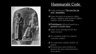  Code reinforced “An eye for an
eye” mentality.
 Laws focused on property rights,
slaves, children and women’s rights,
murder, theft and marriage
 Punishment differed based on a
person’s social class
Hammurabi Code
 Laws were introduced for two
main reasons
 To establish order in a land in
constant conflict
 To represent a king’s beliefs of
justice
 Several laws were written to
protect the poor and powerless
from abuse
 