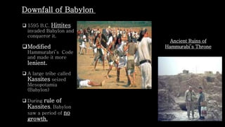  1595 B.C. Hittites
invaded Babylon and
conqueror it.
Modified
Hammurabri’s Code
and made it more
lenient.
 A large tribe called
Kassites seized
Mesopotamia
(Babylon)
 During rule of
Kassites, Babylon
saw a period of no
growth.
Downfall of Babylon
Ancient Ruins of
Hammurabi’s Throne
 