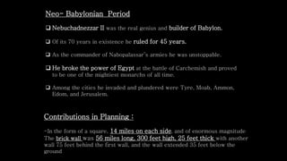 Neo- Babylonian Period
 Nebuchadnezzar II was the real genius and builder of Babylon.
 Of its 70 years in existence he ruled for 45 years.
 As the commander of Nabopalassar’s armies he was unstoppable.
 He broke the power of Egypt at the battle of Carchemish and proved
to be one of the mightiest monarchs of all time.
 Among the cities he invaded and plundered were Tyre, Moab, Ammon,
Edom, and Jerusalem.
Contributions in Planning :
-In the form of a square, 14 miles on each side, and of enormous magnitude
The brick wall was 56 miles long, 300 feet high, 25 feet thick with another
wall 75 feet behind the first wall, and the wall extended 35 feet below the
ground
 