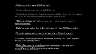 -250 towers that were 450 feet high
-A wide and deep moat that encircled the city.
-The Euphrates River also flowed through the middle of the city. Ferry boats
and a 1/2 mi. long bridge with drawbridges closed at night.
-”Hanging Gardens” with the water was raised from the river by
hydraulic pumps.
-Eight massive gates that led to the inner city and 100 brass gates
-Streets were paved with stone slabs 3 feet square
-The great Tower (Ziggurat) and 53 temples including the "GreatTemple of
Marduk." 180 altars to Ishtar
-Nebuchadnezzar’s palace was considered to be the most
magnificent building ever erected on earth.
 