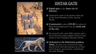 ISHTAR GATE
 Eighth gate to the inner city of
Babylon.
 Claimed by some to be greater than any
of the listed Wonders of the Ancient
World.
 Constructed in about 575 BC by order of
King Nebuchadnezzar II on the north side
of the city.
 Excavated in the early 20th century and a
reconstruction using original bricks is now
shown in the Pergamon Museum, Berlin.
 Dedicated to the Babylonian goddess
Ishtar, the gate was constructed using
glazed brick with alternating rows of bas-
relief dragons and aurochs, symbolizing
the gods Marduk.
 