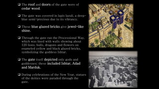  The roof and doors of the gate were of
cedar wood.
 The gate was covered in lapis lazuli, a deep-
blue semi-precious due to its vibrancy.
 These blue glazed bricks give jewel-like
shine.
 Through the gate ran the Processional Way,
which was lined with walls showing about
120 lions, bulls, dragons and flowers on
enameled yellow and black glazed bricks,
symbolizing the goddess Ishtar.
 The gate itself depicted only gods and
goddesses; these included Ishtar, Adad
and Marduk.
 During celebrations of the New Year, statues
of the deities were paraded through the
gate.
 