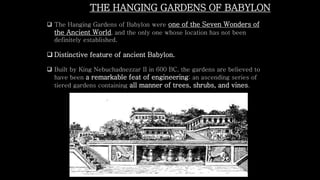 THE HANGING GARDENS OF BABYLON
 The Hanging Gardens of Babylon were one of the Seven Wonders of
the Ancient World, and the only one whose location has not been
definitely established.
 Distinctive feature of ancient Babylon.
 Built by King Nebuchadnezzar II in 600 BC, the gardens are believed to
have been a remarkable feat of engineering: an ascending series of
tiered gardens containing all manner of trees, shrubs, and vines.
 