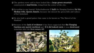  The gardens were said to have looked like a large green mountain
constructed of mud bricks, rising from the center of the city.
 According to one legend, Nebuchadnezzar II built the Hanging Gardens for his
Median wife, Queen Amytis, because she missed the green hills and valleys
of her homeland.
 He also built a grand palace that came to be known as 'The Marvel of the
Mankind'.
 Because of the lack of evidence it has been suggested that the Hanging
Gardens are purely mythical and If it did indeed exist, it was destroyed
sometime after the first century AD.
 