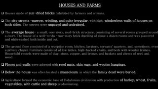 HOUSES AND FARMS
 Houses made of sun-dried bricks .Inhabited by farmers and artisans.
 The city streets -narrow, winding, and quite irregular, with high, windowless walls of houses on
both sides. The streets were unpaved and undrained.
 The average house- a small, one-story, mud-brick structure, consisting of several rooms grouped around
a court. The house of a well-to-do -two-story brick dwelling of about a dozen rooms and was plastered
and whitewashed both inside and out.
 The ground floor consisted of a reception room, kitchen, lavatory, servants' quarters, and, sometimes, even
a private chapel. Furniture consisted of low tables, high-backed chairs, and beds with wooden frames.
Household vessels were made of clay, stone, copper, and bronze, and baskets and chests of reed and
wood.
 Floors and walls were adorned with reed mats, skin rugs, and woolen hangings.
 Below the house was often located a mausoleum in which the family dead were buried.
 Agriculture formed the economic base of Babylonian civilization with production of barley, wheat, fruits,
vegetables, with cattle and sheep predominating.
 