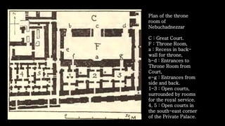 Plan of the throne
room of
Nebuchadnezzar
C : Great Court.
F : Throne Room,
a : Recess in back-
wall for throne,
b-d : Entrances to
Throne Room from
Court,
e-g : Entrances from
side and back.
1-3 : Open courts,
surrounded by rooms
for the royal service.
4, 5 : Open courts in
the south-east corner
of the Private Palace.
 