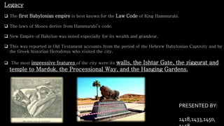 Legacy
 The first Babylonian empire is best known for the Law Code of King Hammurabi.
 The laws of Moses derive from Hammurabi’s code.
 New Empire of Babylon was noted especially for its wealth and grandeur.
 This was reported in Old Testament accounts from the period of the Hebrew Babylonian Captivity and by
the Greek historian Herodotus who visited the city.
 The most impressive features of the city were its walls, the Ishtar Gate, the ziggurat and
temple to Marduk, the Processional Way, and the Hanging Gardens.
PRESENTED BY:
1418,1433,1450,
 