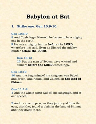 Babylon at Bat
I. Strike one: Gen 10:9-10
Gen 10:8-9
8 And Cush begat Nimrod: he began to be a mighty
one in the earth.
9 He was a mighty hunter before the LORD:
wherefore it is said, Even as Nimrod the mighty
hunter before the LORD.
Gen 13:13
13 But the men of Sodom were wicked and
sinners before the LORD exceedingly.
Gen 10:10
10 And the beginning of his kingdom was Babel,
and Erech, and Accad, and Calneh, in the land of
Shinar.
Gen 11:1-9
1 And the whole earth was of one language, and of
one speech.
2 And it came to pass, as they journeyed from the
east, that they found a plain in the land of Shinar;
and they dwelt there.
 