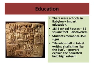 Education
• There were schools in
Babylon – impart
education.
• 1844 school houses – 55
square feet – discovered.
• Students memorize 350
signs.
• “He who shall in tablet
writing shall shine like
the Sun”. – proverb
explain the educated
held high esteem.
 
