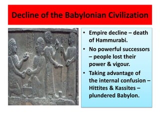 Decline of the Babylonian Civilization
• Empire decline – death
of Hammurabi.
• No powerful successors
– people lost their
power & vigour.
• Taking advantage of
the internal confusion –
Hittites & Kassites –
plundered Babylon.
 