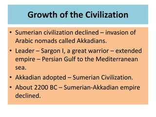 Growth of the Civilization
• Sumerian civilization declined – invasion of
Arabic nomads called Akkadians.
• Leader – Sargon I, a great warrior – extended
empire – Persian Gulf to the Mediterranean
sea.
• Akkadian adopted – Sumerian Civilization.
• About 2200 BC – Sumerian-Akkadian empire
declined.
 