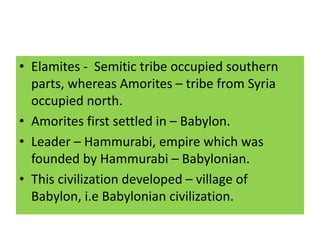 • Elamites - Semitic tribe occupied southern
parts, whereas Amorites – tribe from Syria
occupied north.
• Amorites first settled in – Babylon.
• Leader – Hammurabi, empire which was
founded by Hammurabi – Babylonian.
• This civilization developed – village of
Babylon, i.e Babylonian civilization.
 