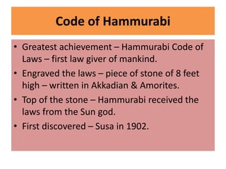 Code of Hammurabi
• Greatest achievement – Hammurabi Code of
Laws – first law giver of mankind.
• Engraved the laws – piece of stone of 8 feet
high – written in Akkadian & Amorites.
• Top of the stone – Hammurabi received the
laws from the Sun god.
• First discovered – Susa in 1902.
 