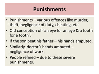 Punishments
• Punishments – various offences like murder,
theft, negligence of duty, cheating, etc.
• Old conception of “an eye for an eye & a tooth
for a tooth”.
• If the son beat his father – his hands amputed.
• Similarly, doctor’s hands amputed –
negligence of work.
• People refined – due to these severe
punishments.
 