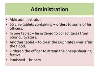 Administration
• Able administrator.
• 55 clay-tablets containing – orders to some of his
officers.
• In one tablet – he ordered to collect taxes from
poor cultivators.
• Another tablet – to clear the Euphrates river after
the flood.
• Ordered the officer to attend the Sheep-shearing
festival.
• Punished – bribery.
 