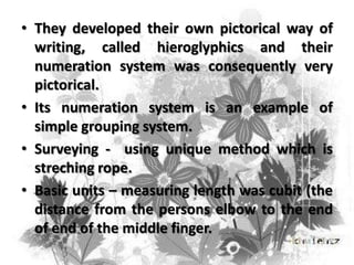 • They developed their own pictorical way of
writing, called hieroglyphics and their
numeration system was consequently very
pictorical.
• Its numeration system is an example of
simple grouping system.
• Surveying - using unique method which is
streching rope.
• Basic units – measuring length was cubit (the
distance from the persons elbow to the end
of end of the middle finger.

 