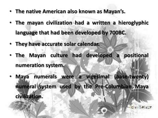 • The native American also known as Mayan’s.
• The mayan civilization had a written a hieroglyphic

language that had been developed by 700BC.
• They have accurate solar calendar.
• The Mayan culture had developed a positional
numeration system.
• Maya numerals were a vigesimal (base-twenty)

numeral system used by the Pre-Columbian Maya
civilization.

 