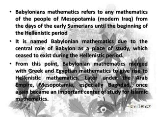 • Babylonians mathematics refers to any mathematics
of the people of Mesopotamia (modern Iraq) from
the days of the early Sumerians until the beginning of
the Hellenistic period
• It is named Babylonian mathematics due to the
central role of Babylon as a place of study, which
ceased to exist during the Hellenistic period.
• From this point, Babylonian mathematics merged
with Greek and Egyptian mathematics to give rise to
Hellenistic mathematics. Later under the Arab
Empire, Mesopotamia, especially Baghdad, once
again became an important center of study for Islamic
mathematics.

 