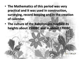 • The Mathematics of this period was very
practical and it was used in construction,
surveying, record keeping and in the creation
of calendar.
• The culture of the Babylonians reached its
heights about 2500BC and in about 1700BC.

 