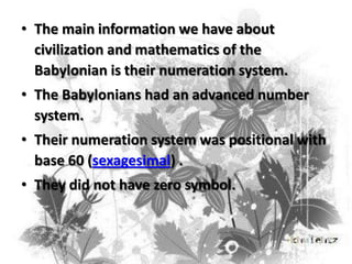 • The main information we have about
civilization and mathematics of the
Babylonian is their numeration system.
• The Babylonians had an advanced number
system.

• Their numeration system was positional with
base 60 (sexagesimal) .
• They did not have zero symbol.

 